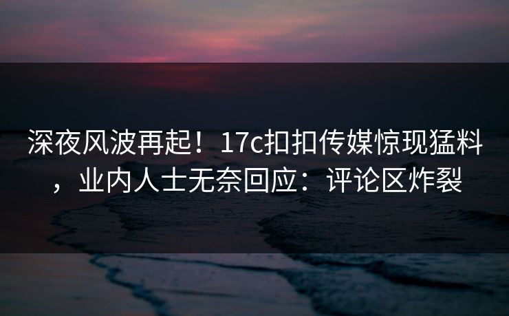 深夜风波再起！17c扣扣传媒惊现猛料，业内人士无奈回应：评论区炸裂