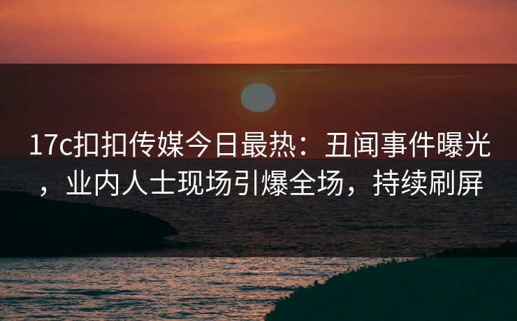 17c扣扣传媒今日最热：丑闻事件曝光，业内人士现场引爆全场，持续刷屏