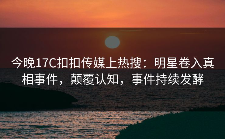 今晚17C扣扣传媒上热搜：明星卷入真相事件，颠覆认知，事件持续发酵