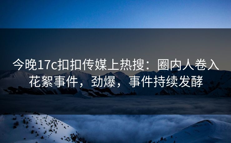 今晚17c扣扣传媒上热搜：圈内人卷入花絮事件，劲爆，事件持续发酵