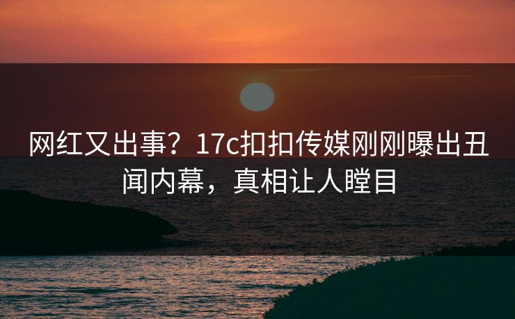 网红又出事？17c扣扣传媒刚刚曝出丑闻内幕，真相让人瞠目