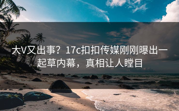 大V又出事？17c扣扣传媒刚刚曝出一起草内幕，真相让人瞠目