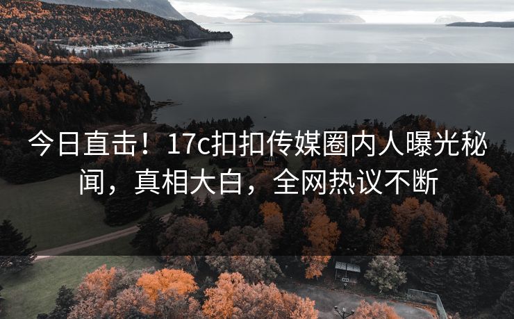 今日直击！17c扣扣传媒圈内人曝光秘闻，真相大白，全网热议不断