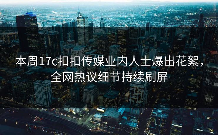本周17c扣扣传媒业内人士爆出花絮，全网热议细节持续刷屏