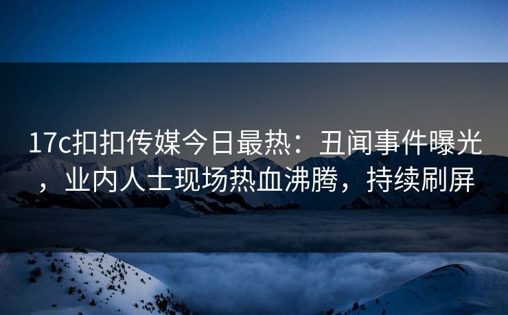 17c扣扣传媒今日最热：丑闻事件曝光，业内人士现场热血沸腾，持续刷屏