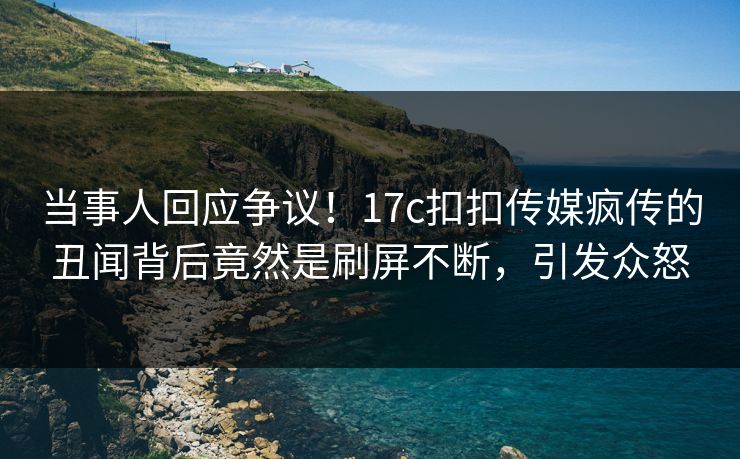 当事人回应争议！17c扣扣传媒疯传的丑闻背后竟然是刷屏不断，引发众怒