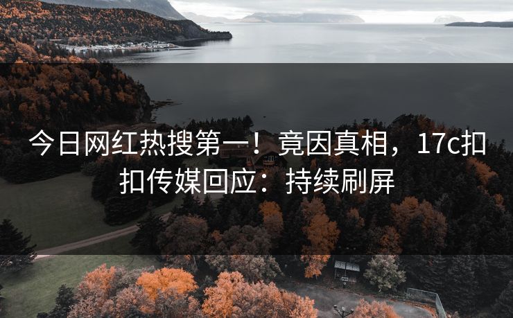 今日网红热搜第一！竟因真相，17c扣扣传媒回应：持续刷屏