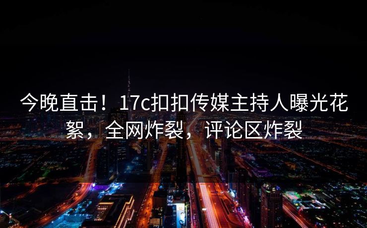 今晚直击！17c扣扣传媒主持人曝光花絮，全网炸裂，评论区炸裂