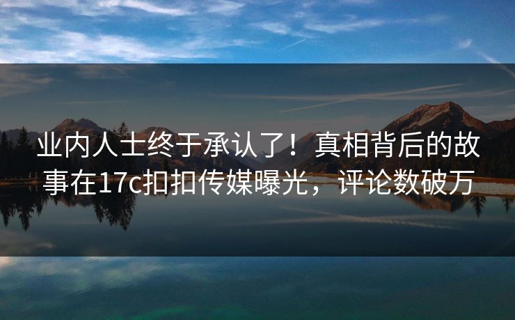 业内人士终于承认了！真相背后的故事在17c扣扣传媒曝光，评论数破万