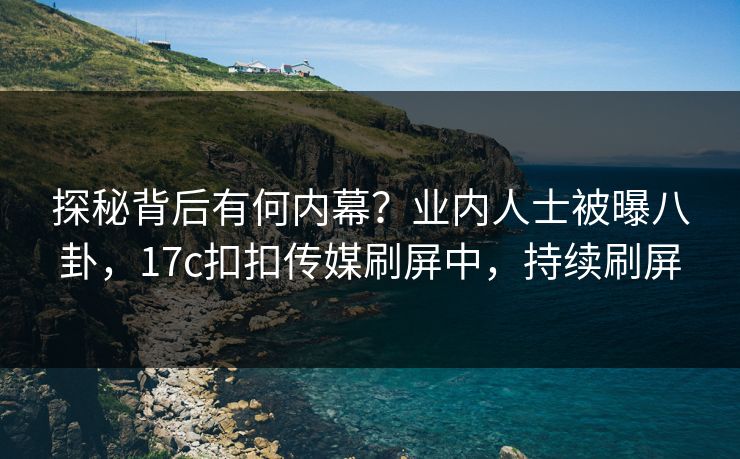 探秘背后有何内幕？业内人士被曝八卦，17c扣扣传媒刷屏中，持续刷屏