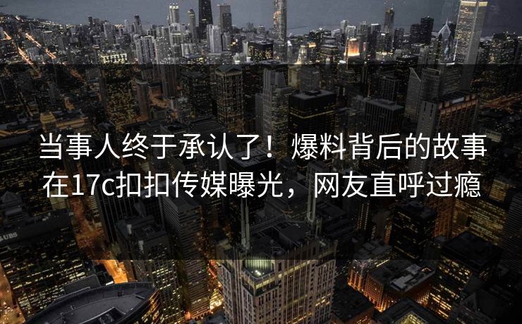 当事人终于承认了！爆料背后的故事在17c扣扣传媒曝光，网友直呼过瘾