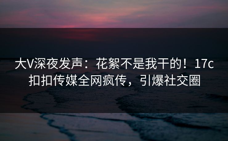 大V深夜发声：花絮不是我干的！17c扣扣传媒全网疯传，引爆社交圈