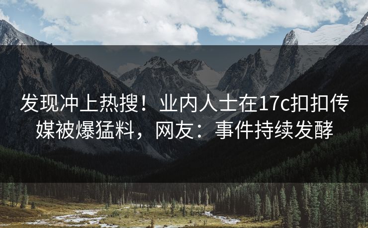 发现冲上热搜！业内人士在17c扣扣传媒被爆猛料，网友：事件持续发酵