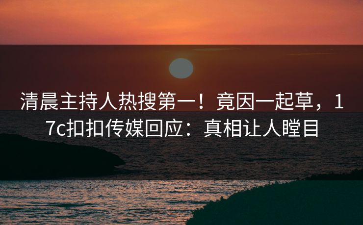清晨主持人热搜第一！竟因一起草，17c扣扣传媒回应：真相让人瞠目