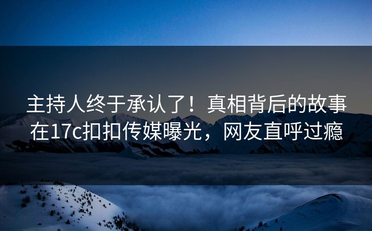 主持人终于承认了！真相背后的故事在17c扣扣传媒曝光，网友直呼过瘾