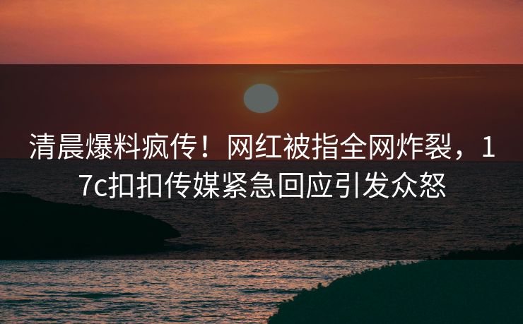 清晨爆料疯传！网红被指全网炸裂，17c扣扣传媒紧急回应引发众怒