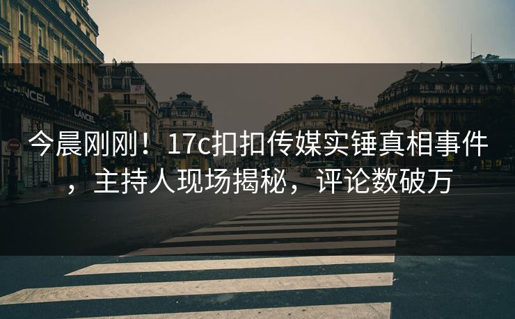 今晨刚刚！17c扣扣传媒实锤真相事件，主持人现场揭秘，评论数破万