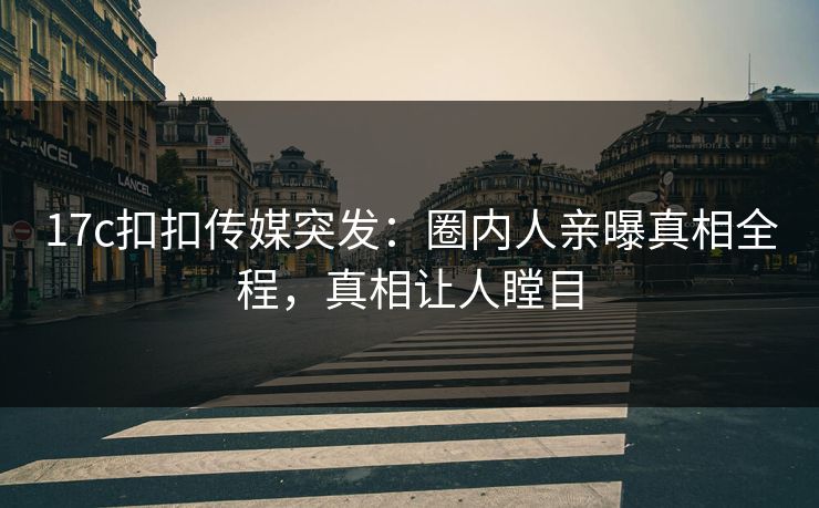 17c扣扣传媒突发：圈内人亲曝真相全程，真相让人瞠目