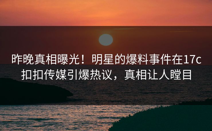 昨晚真相曝光！明星的爆料事件在17c扣扣传媒引爆热议，真相让人瞠目