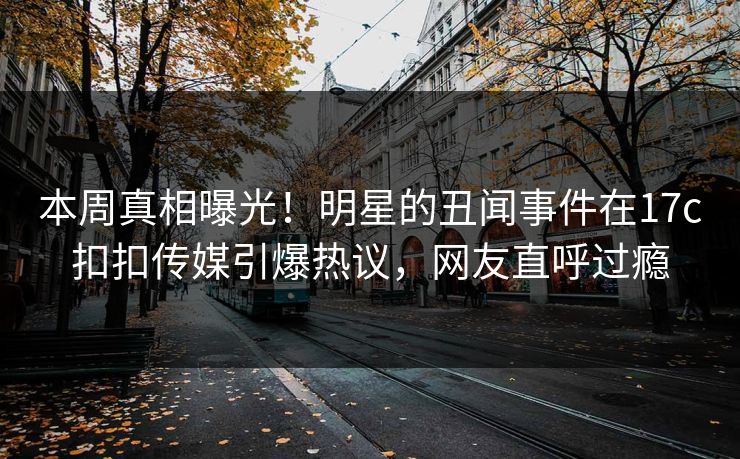 本周真相曝光！明星的丑闻事件在17c扣扣传媒引爆热议，网友直呼过瘾