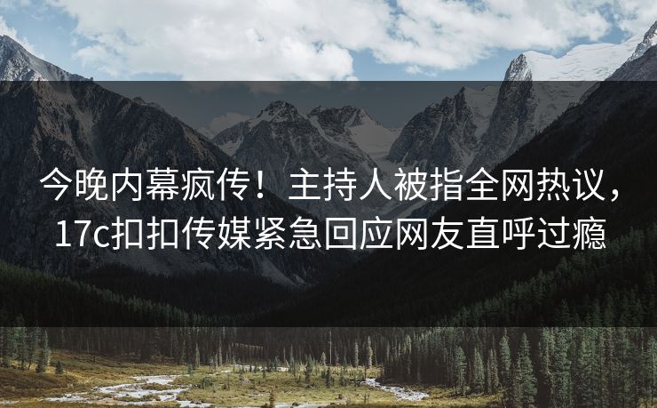 今晚内幕疯传！主持人被指全网热议，17c扣扣传媒紧急回应网友直呼过瘾