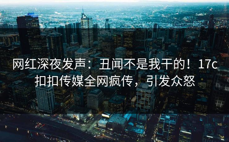 网红深夜发声：丑闻不是我干的！17c扣扣传媒全网疯传，引发众怒