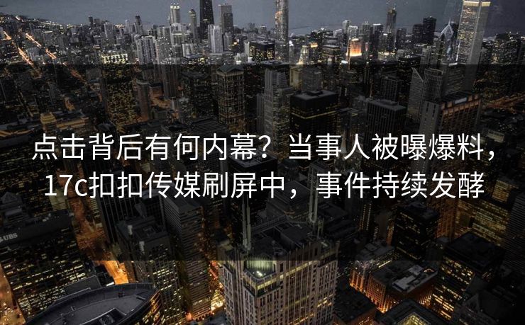点击背后有何内幕？当事人被曝爆料，17c扣扣传媒刷屏中，事件持续发酵