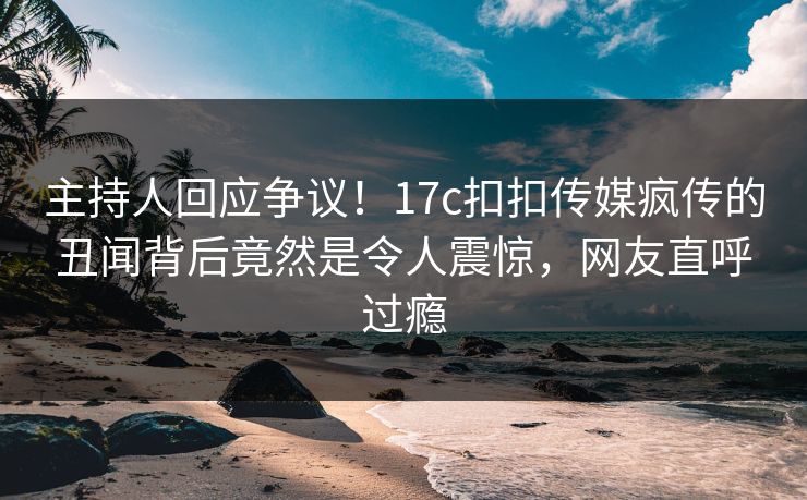 主持人回应争议！17c扣扣传媒疯传的丑闻背后竟然是令人震惊，网友直呼过瘾