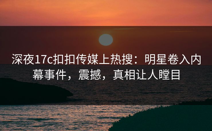 深夜17c扣扣传媒上热搜：明星卷入内幕事件，震撼，真相让人瞠目