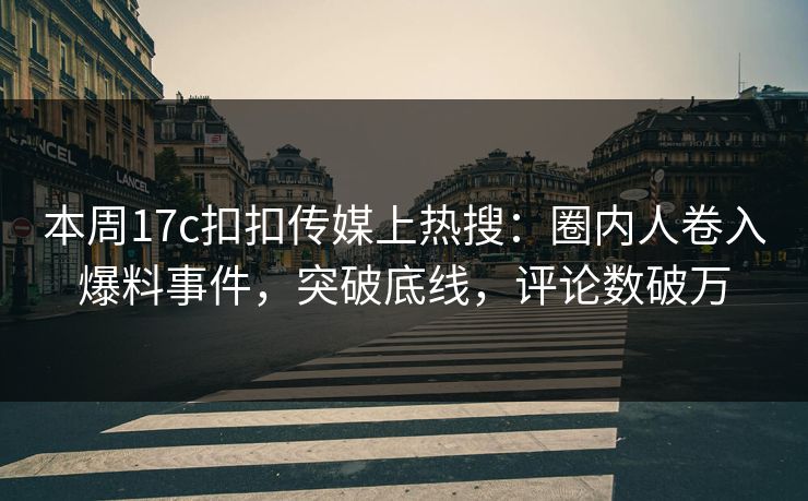 本周17c扣扣传媒上热搜：圈内人卷入爆料事件，突破底线，评论数破万