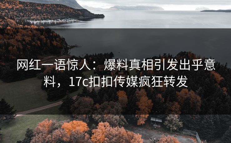 网红一语惊人：爆料真相引发出乎意料，17c扣扣传媒疯狂转发