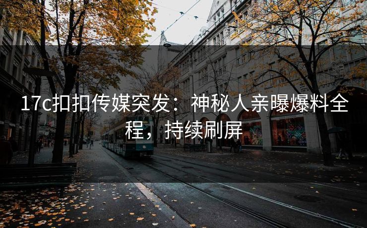 17c扣扣传媒突发：神秘人亲曝爆料全程，持续刷屏