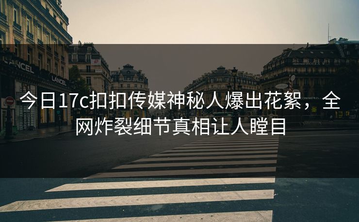 今日17c扣扣传媒神秘人爆出花絮，全网炸裂细节真相让人瞠目