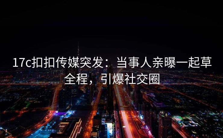 17c扣扣传媒突发：当事人亲曝一起草全程，引爆社交圈
