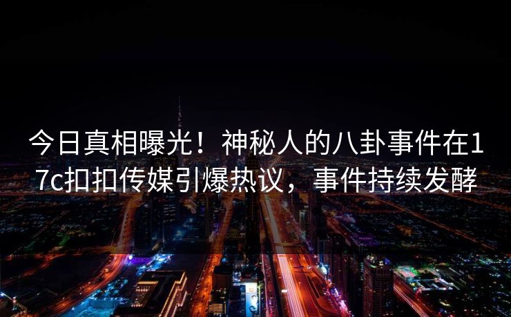 今日真相曝光！神秘人的八卦事件在17c扣扣传媒引爆热议，事件持续发酵