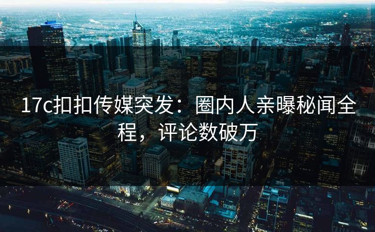 17c扣扣传媒突发：圈内人亲曝秘闻全程，评论数破万