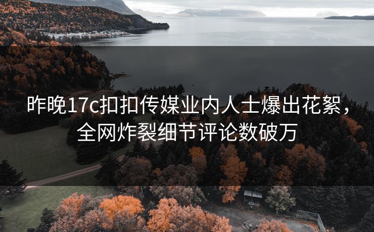 昨晚17c扣扣传媒业内人士爆出花絮，全网炸裂细节评论数破万