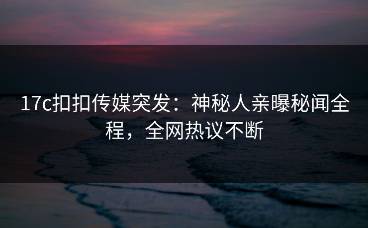 17c扣扣传媒突发：神秘人亲曝秘闻全程，全网热议不断
