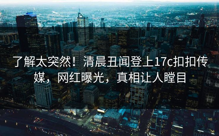 了解太突然！清晨丑闻登上17c扣扣传媒，网红曝光，真相让人瞠目