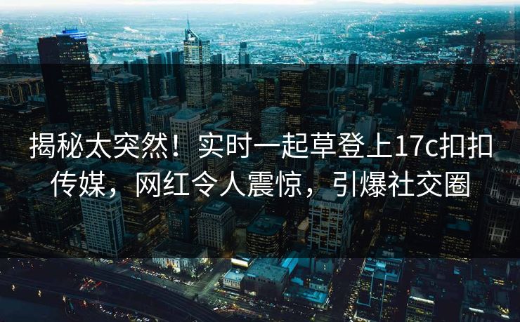 揭秘太突然！实时一起草登上17c扣扣传媒，网红令人震惊，引爆社交圈