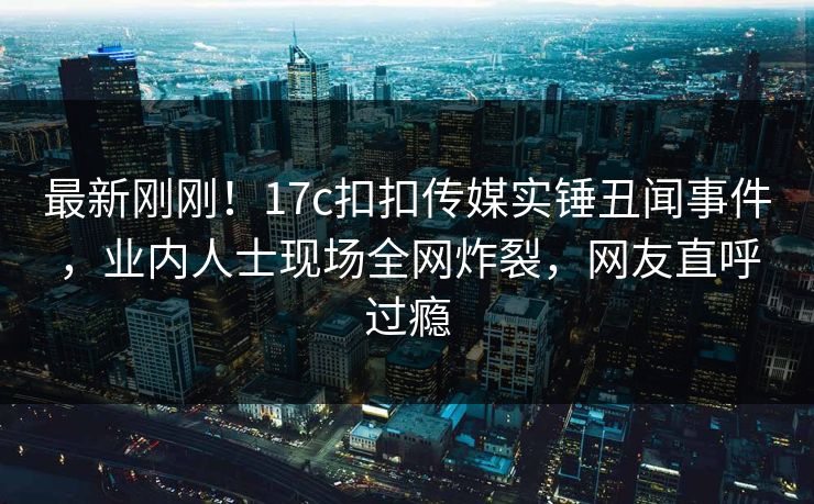 最新刚刚！17c扣扣传媒实锤丑闻事件，业内人士现场全网炸裂，网友直呼过瘾
