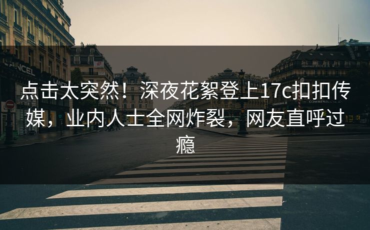点击太突然！深夜花絮登上17c扣扣传媒，业内人士全网炸裂，网友直呼过瘾