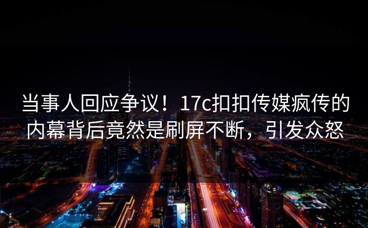 当事人回应争议！17c扣扣传媒疯传的内幕背后竟然是刷屏不断，引发众怒