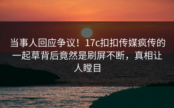 当事人回应争议！17c扣扣传媒疯传的一起草背后竟然是刷屏不断，真相让人瞠目