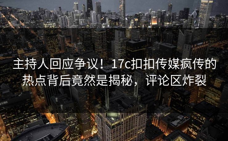 主持人回应争议！17c扣扣传媒疯传的热点背后竟然是揭秘，评论区炸裂