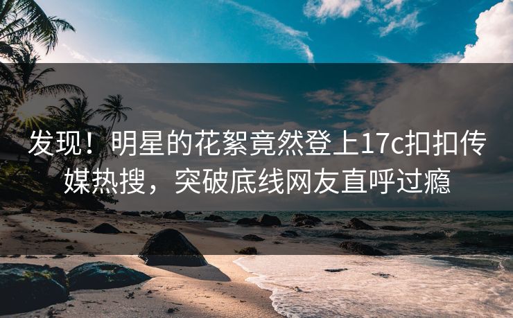 发现！明星的花絮竟然登上17c扣扣传媒热搜，突破底线网友直呼过瘾
