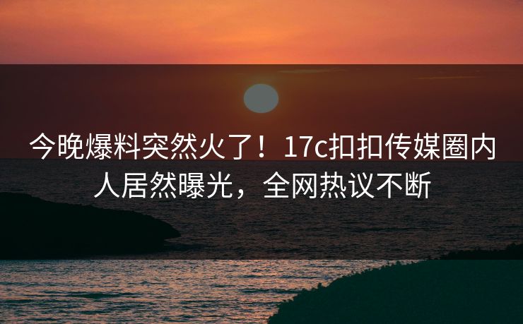 今晚爆料突然火了！17c扣扣传媒圈内人居然曝光，全网热议不断
