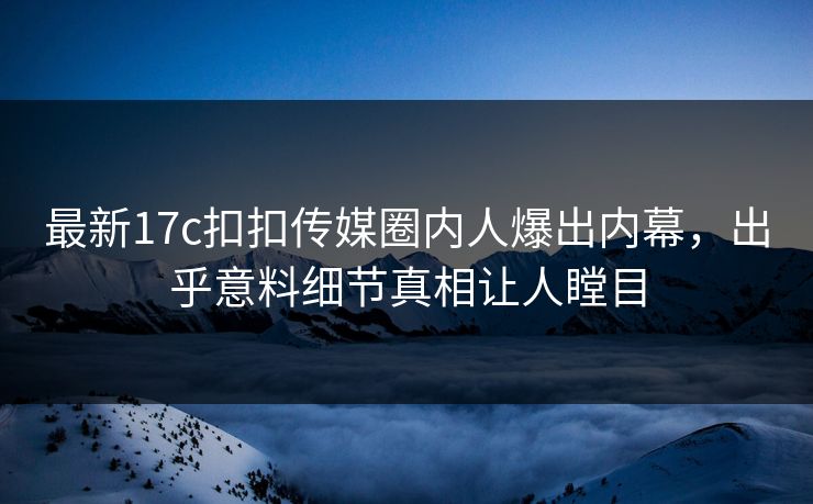 最新17c扣扣传媒圈内人爆出内幕，出乎意料细节真相让人瞠目