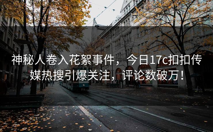 神秘人卷入花絮事件，今日17c扣扣传媒热搜引爆关注，评论数破万！