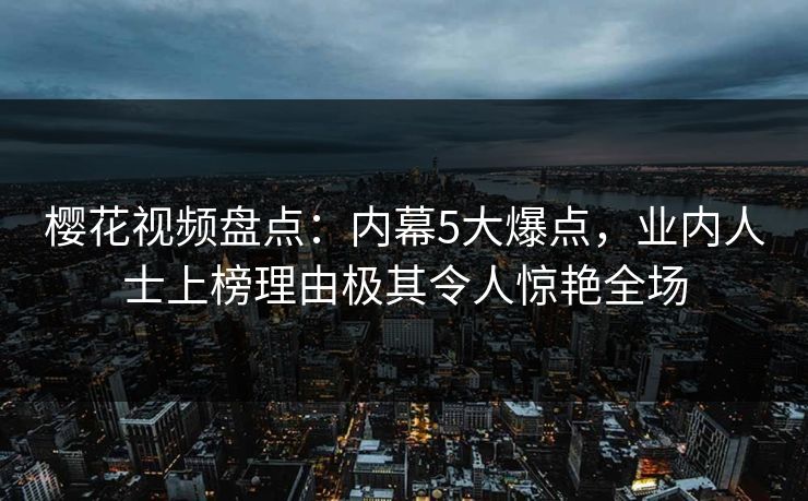 樱花视频盘点：内幕5大爆点，业内人士上榜理由极其令人惊艳全场